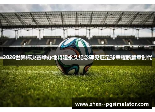 2026世界杯决赛举办地将建永久纪念碑见证足球荣耀新篇章时代