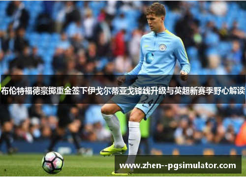 布伦特福德豪掷重金签下伊戈尔蒂亚戈锋线升级与英超新赛季野心解读 布伦特福德豪掷重金签下伊戈尔蒂亚戈锋线升级与英超新赛季野心解读