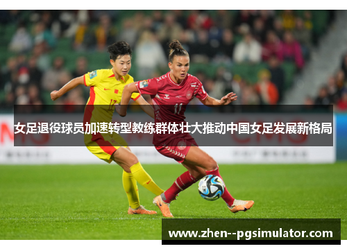 女足退役球员加速转型教练群体壮大推动中国女足发展新格局