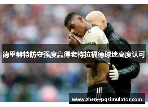 德里赫特防守强度赢得老特拉福德球迷高度认可