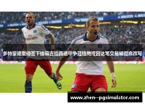 多特蒙德重磅签下锋霸吉拉西德甲争冠格局或因这笔交易被彻底改写