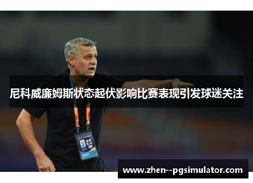 尼科威廉姆斯状态起伏影响比赛表现引发球迷关注 尼科威廉姆斯状态起伏影响比赛表现引发球迷关注