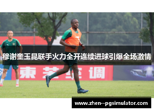 穆谢奎玉昆联手火力全开连续进球引爆全场激情 穆谢奎玉昆联手火力全开连续进球引爆全场激情